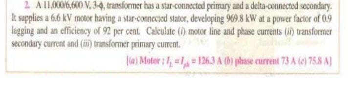 2. A l1,000/6,600 V, 3-0, transformer has a star-connected primary and a delta-connected secondary.
It supplies a 6.6 kV motor having a star-connected stator, developing 969.8 kW at a power factor of 0.9
lagging and an efficiency of 92 per cent. Calculate (i) motor line and phase currents (i) transformer
secondary current and (ii) transformer primary current.
(la) Motor: , 1= 126.3 A (b) phase eurrent 73 A (e) 75.8 A]
