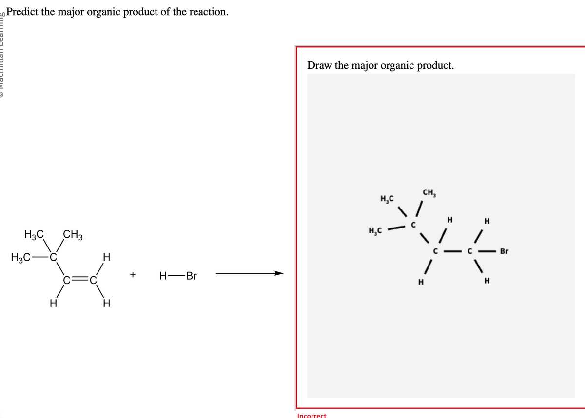 20 Predict the major organic product of the reaction.
H₂C CH3
H3C-
H
H
H
H-Br
Draw the major organic product.
Incorrect
CH3
H
H
que
C
H
H₂C
H₂C
H
Br