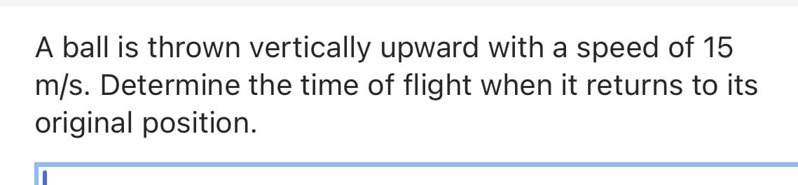 A ball is thrown vertically upward with a speed of 15
m/s. Determine the time of flight when it returns to its
original position.
