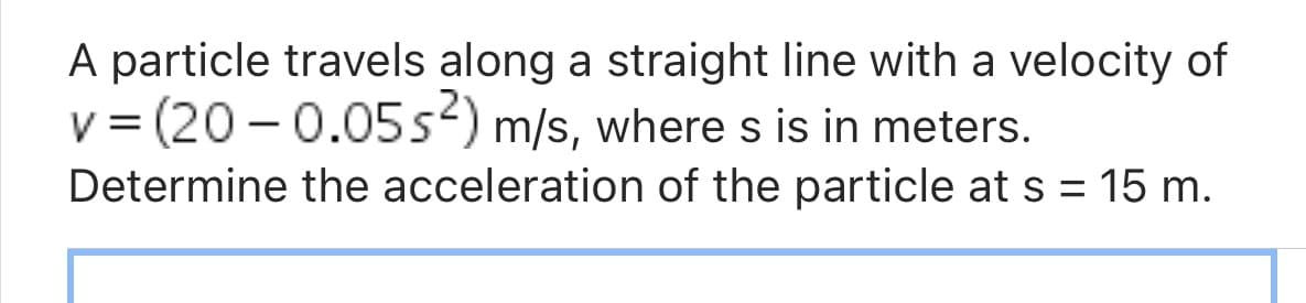 A particle travels along a straight line with a velocity of
v = (20 -0.05s) m/s, where s is in meters.
Determine the acceleration of the particle at s = 15 m.
