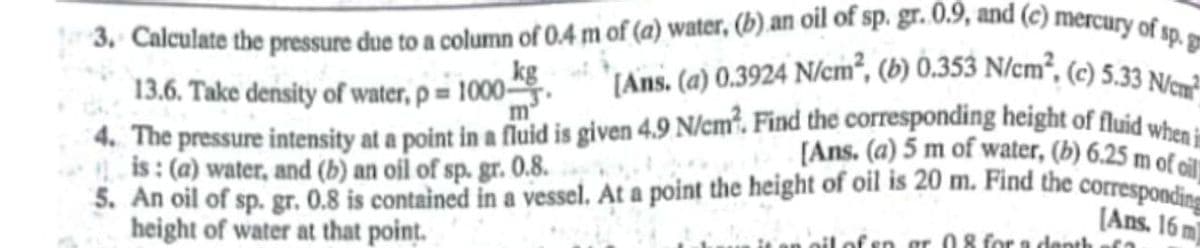 3, Calculate the pressure due to a column of 0.4 m of (a) water, (b) an oil of sp. gr. 0.9, and (c) mercury of sp. g
(Ans. (a) 0.3924 N/cm², (b) 0.353 N/cm², (c) 5.33 N/em?_
kg
13.6. Take density of water, p = 1000.
4. The pressure intensity at a point in a fduid is given 4.9 N/cm". Find the corresponding height of fluid wh
** is : (a) water, and (b) an oil of sp. gr. 0.8.
5. An oil of sp. gr. 0.8 is contained in a vessel. At a point the height of oil is 20 m. Find the correspondi
height of water at that point.
m"
[Ans. (a) 5 m of water, (b) 6.25 m of
[Ans. 16 m
oil of en r 08 for a denth
