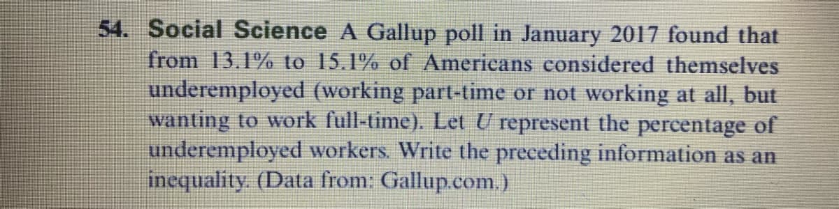 54. Social Science A Gallup poll in January 2017 found that
from 13.1% to 15.1% of Americans considered themselves
underemployed (working part-time or not working at all, but
wanting to work full-time). Let U represent the percentage of
underemployed workers. Write the preceding information as an
inequality. (Data from: Gallup.com.)