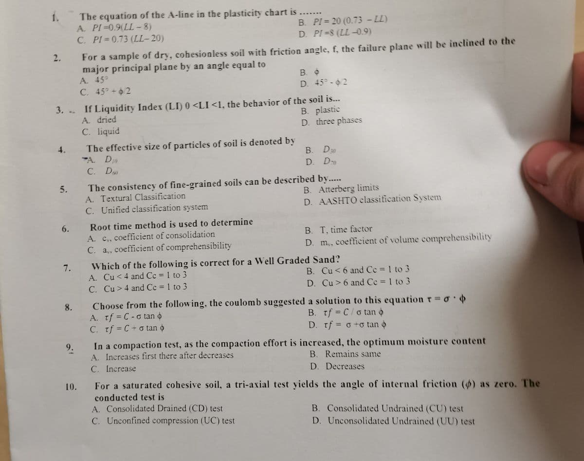 1. The equation of the A-line in the plasticity chart is .
A. PI=0,9(LL - 8)
C. PI 0.73 (LL-20)
....
B. PI = 20 (0.73 - LL)
D. PI=8 (LL -0.9)
For a sample of dry, cohesionless soil with friction angle, f, the failure plane will be inclined to the
major principal plane by an angle equal to
2.
В. О
D. 45°- 02
A. 45°
C. 45 +62
3. -- If Liquidity Index (LI) 0 <LI<1, the behavior of the soil is...
A. dried
C. liquid
B. plastic
D. three phases
The effective size of particles of soil is denoted by
A. D10
4.
B. D30
D. Do
C. D0
The consistency of fine-grained soils can be described by...
A. Textural Classification
C. Unified classification system
5.
B. Atterberg limits
D. AASHTO classification System
6.
Root time method is used to determine
B. T, time factor
A. Cv, coefficient of consolidation
C. a,, coefficient of comprehensibility
D. m, coefficient of volume comprehensibility
Which of the following is correct for a Well Graded Sand?
A. Cu <4 and Cc = 1 to 3
C. Cu >4 and Cc = 1 to 3
7.
B. Cu<6 and Cc = 1 to 3
%3D
%3D
D. Cu> 6 and Ce 1 to 3
%3D
Choose from the following, the coulomb suggested a solution to this equation T o
A. tf = C - o tan o
C. Tf = C + o tan o
8.
B. tf = C/o tan o
D. Tf = o +o tan
%3D
%3D
%3D
In a compaction test, as the compaction effort is increased, the optimum moisture content
A. Increases first there after decreases
C. Increase
9.
B. Remains same
D. Decreases
10.
For a saturated cohesive soil, a tri-axial test yields the angle of internal friction () as zero. The
conducted test is
A. Consolidated Drained (CD) test
C. Unconfined compression (UC) test
B. Consolidated Undrained (CU) test
D. Unconsolidated Undrained (UU) test
