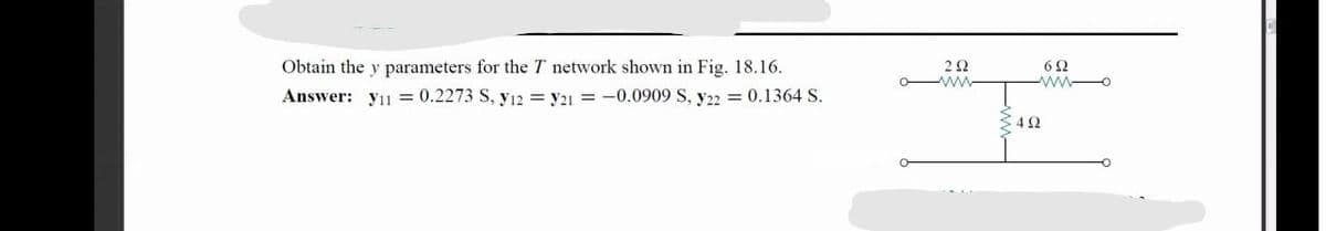 Obtain the y parameters for the T network shown in Fig. 18.16.
O-
Answer: y11 = 0.2273 S, y12 = y21 = -0.0909 S, y22 = 0.1364 S.
