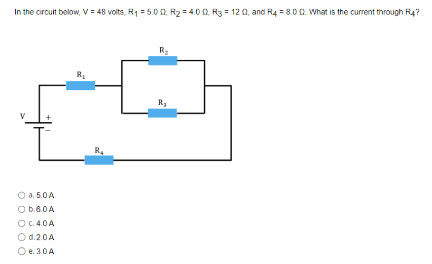 In the circuit below, V = 48 volts, R₁ = 5.0 02, R₂ = 4.00, R3 = 12 02, and R4 = 8.0 02. What is the current through R4?
V
O a. 5.0 A
O b. 6.0 A
O c. 4.0 A
O d. 2.0 A
O e. 3.0 A
R₁
R4
R₂
R3