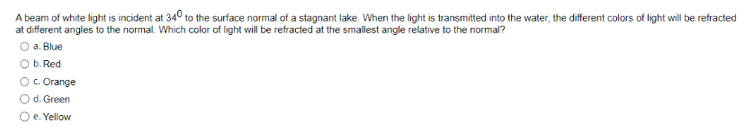 A beam of white light is incident at 340 to the surface normal of a stagnant lake. When the light is transmitted into the water, the different colors of light will be refracted
at different angles to the normal. Which color of light will be refracted at the smallest angle relative to the normal?
O a. Blue
b. Red
O c. Orange
d. Green
O e. Yellow