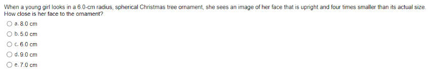 When a young girl looks in a 6.0-cm radius, spherical Christmas tree ornament, she sees an image of her face that is upright and four times smaller than its actual size.
How close is her face to the ornament?
O a. 8.0 cm
O b.5.0 cm
O c. 6.0 cm
O d. 9.0 cm
e. 7.0 cm