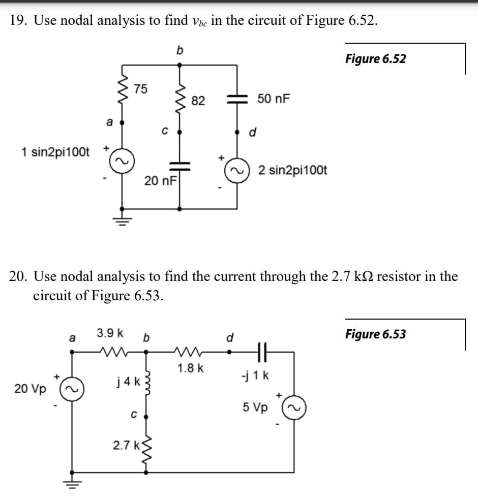 19. Use nodal analysis to find vbe in the circuit of Figure 6.52.
1 sin2pi100t
20 Vp
+
a
75
3.9 k
j4k
C
2.7 k
b
m
20 nF
20. Use nodal analysis to find the current through the 2.7 k resistor in the
circuit of Figure 6.53.
b
82
1.8 k
d
d
50 nF
2 sin2pi100t
HE
Figure 6.52
-j1k
5 Vp
Figure 6.53