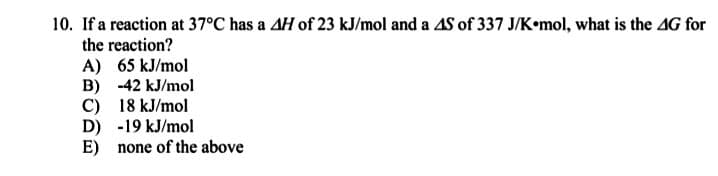 10. If a reaction at 37°C has a AH of 23 kJ/mol and a AS of 337 J/K•mol, what is the AG for
the reaction?
A) 65 kJ/mol
B) -42 kJ/mol
C) 18 kJ/mol
D) -19 kJ/mol
E) none of the above
