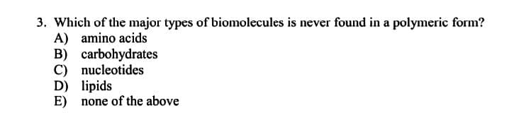 3. Which of the major types of biomolecules is never found in a polymeric form?
A) amino acids
B) carbohydrates
C) nucleotides
D) lipids
E) none of the above
