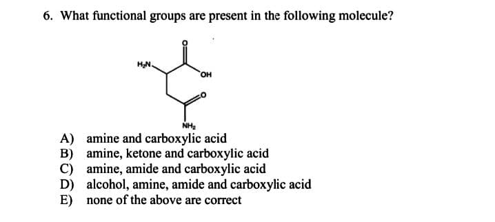 6. What functional groups are present in the following molecule?
HN.
HO,
NH2
A) amine and carboxylic acid
B) amine, ketone and carboxylic acid
C) amine, amide and carboxylic acid
D) alcohol, amine, amide and carboxylic acid
E) none of the above are correct
