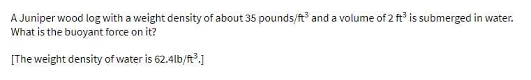 A Juniper wood log with a weight density of about 35 pounds/ft and a volume of 2 ft is submerged in water.
What is the buoyant force on it?
[The weight density of water is 62.4lb/ft3.]
