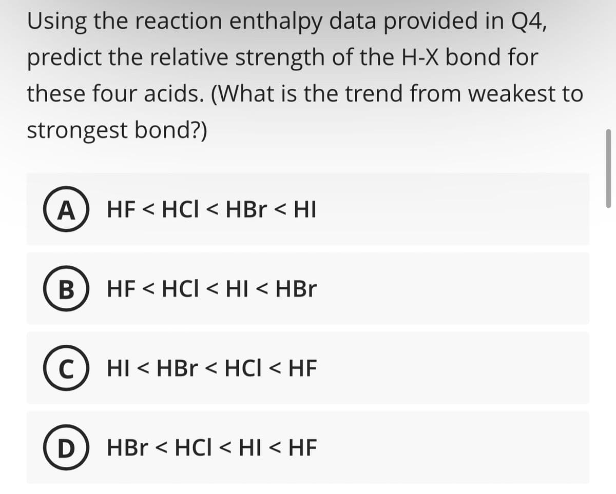 Using the reaction enthalpy data provided in Q4,
predict the relative strength of the H-X bond for
these four acids. (What is the trend from weakest to
strongest bond?)
A HF < HCI < HBr < HI
B
C
HF < HCI < HI < HBr
HI < HBr < HCI < HF
D) HBr <HCI <HI < HE