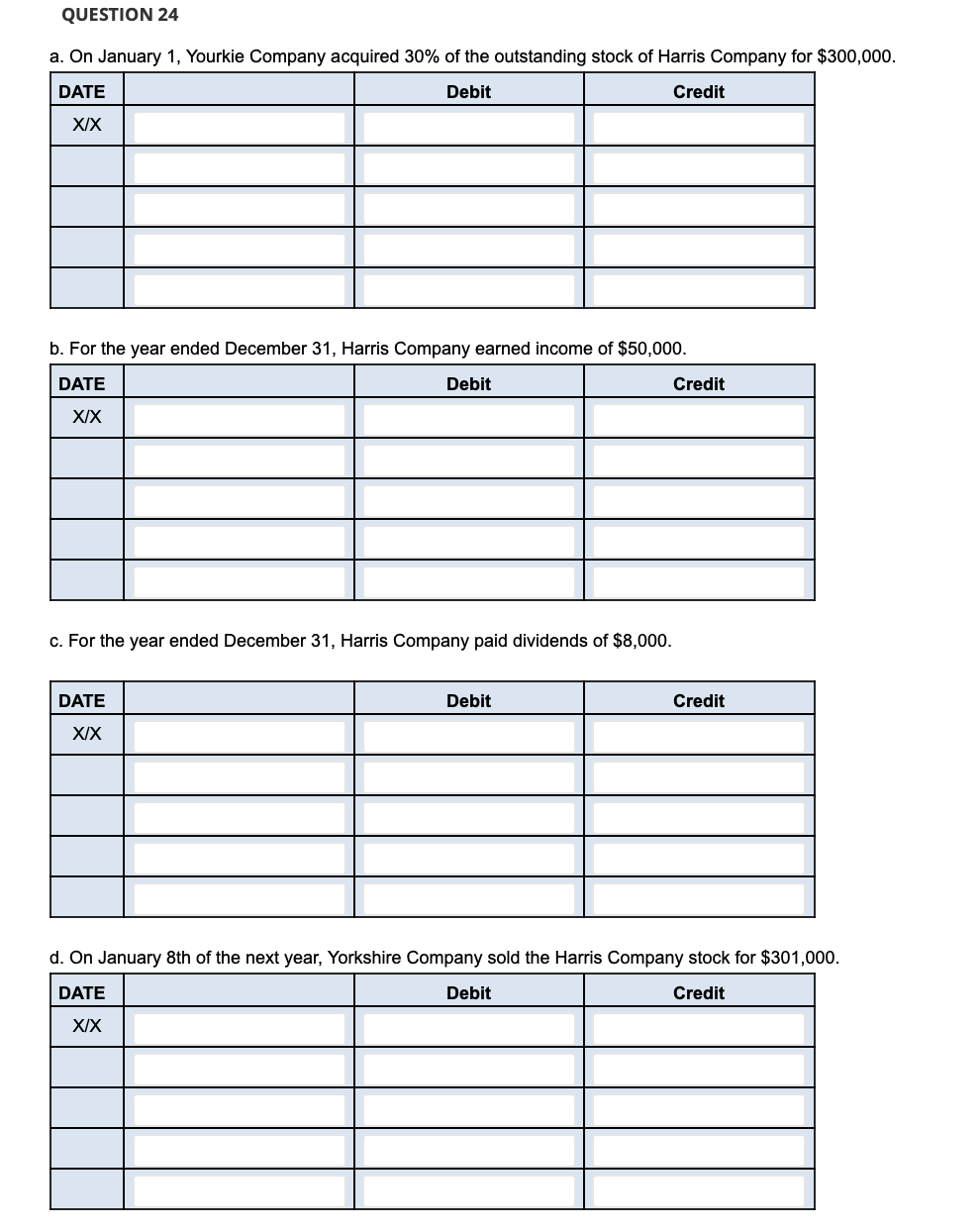 QUESTION 24
a. On January 1, Yourkie Company acquired 30% of the outstanding stock of Harris Company for $300,000.
DATE
Debit
Credit
XIX
b. For the year ended December 31, Harris Company earned income of $50,000.
DATE
Debit
Credit
XIX
c. For the year ended December 31, Harris Company paid dividends of $8,000.
DATE
Debit
Credit
XIX
d. On January 8th of the next year, Yorkshire Company sold the Harris Company stock for $301,000.
DATE
Debit
Credit
XIX
