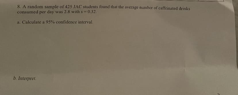 8. A random sample of 425 JAC students found that the average number of caffeinated drinks
consumed per day was 2.8 with s=0.32.
a. Calculate a 95% confidence interval.
b. Interpret.
