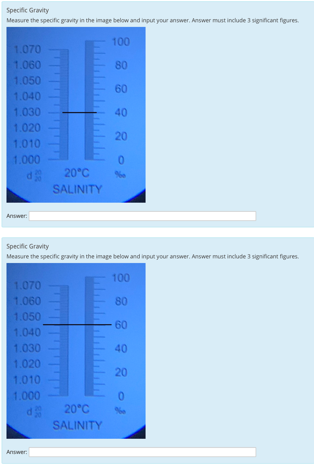 Specific Gravity
Measure the specific gravity in the image below and input your answer. Answer must include 3 significant figures.
100
1.070
1.060
80
1.050
60
1.040
1.030
40
1.020
20
1.010
1.000
20°C
SALINITY
Answer:
Specific Gravity
Measure the specific gravity in the image below and input your answer. Answer must include 3 significant figures.
100
1.070
1.060
80
1.050
60
1.040
1.030
40
1.020
20
1.010
1.000
20°C
%0
SALINITY
Answer:
