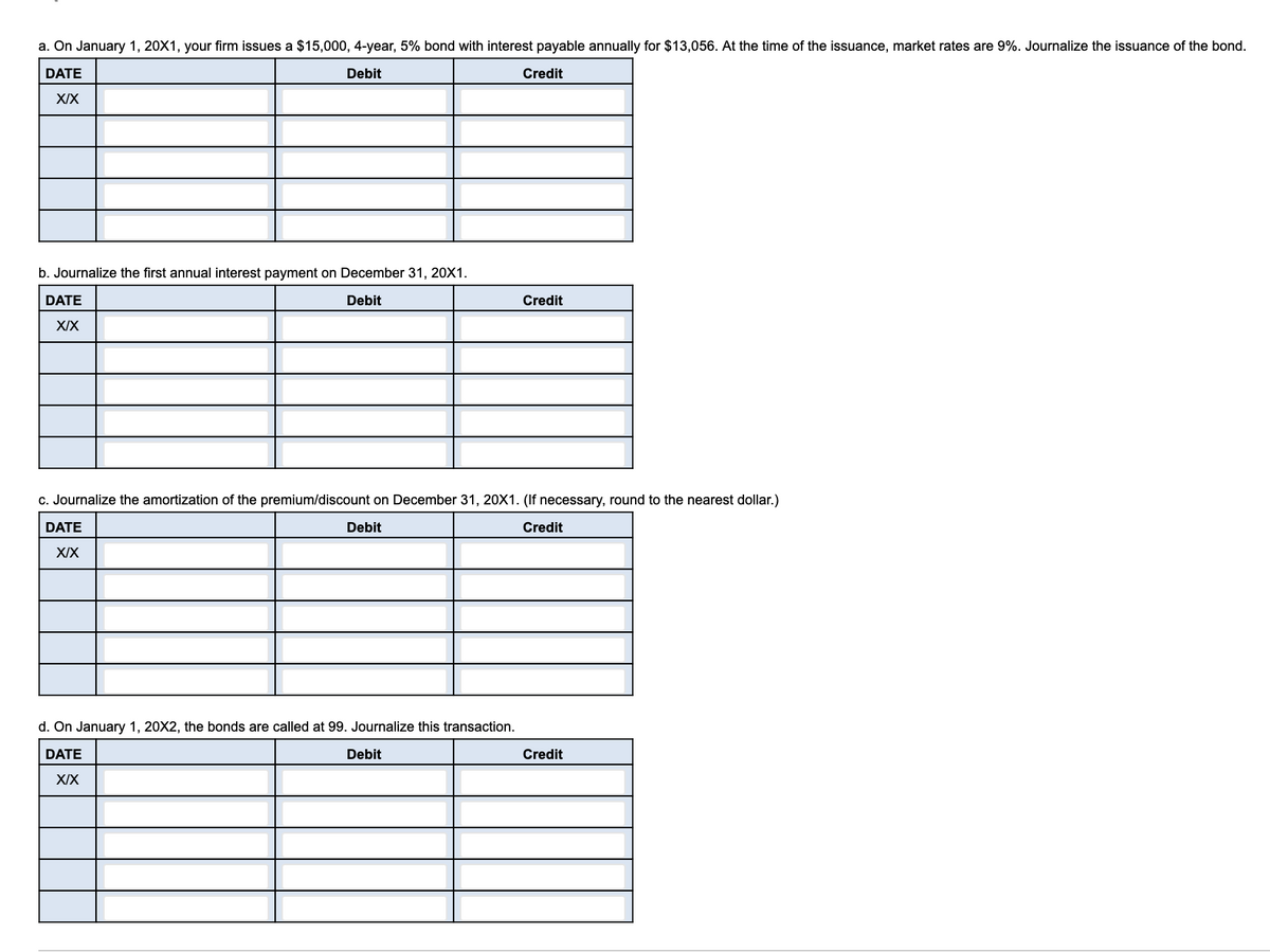 a. On January 1, 20X1, your firm issues a $15,000, 4-year, 5% bond with interest payable annually for $13,056. At the time of the issuance, market rates are 9%. Journalize the issuance of the bond.
DATE
Debit
Credit
XIX
b. Journalize the first annual interest payment on December 31, 20X1.
DATE
Debit
Credit
XIX
c. Journalize the amortization of the premium/discount on December 31, 20X1. (If necessary, round to the nearest dollar.)
DATE
Debit
Credit
XIX
d. On January 1, 20X2, the bonds are called at 99. Journalize this transaction.
DATE
Debit
Credit
XIX
