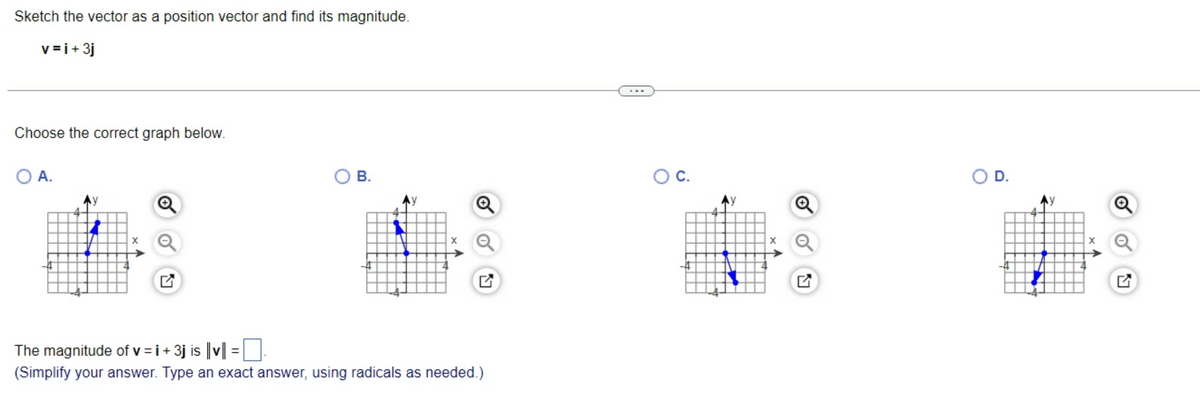 Sketch the vector as a position vector and find its magnitude.
v=i+ 3j
Choose the correct graph below.
O A.
X
B.
y
The magnitude of v = i +3j is ||v|| =
(Simplify your answer. Type an exact answer, using radicals as needed.)
O C.
O D.
y
Q