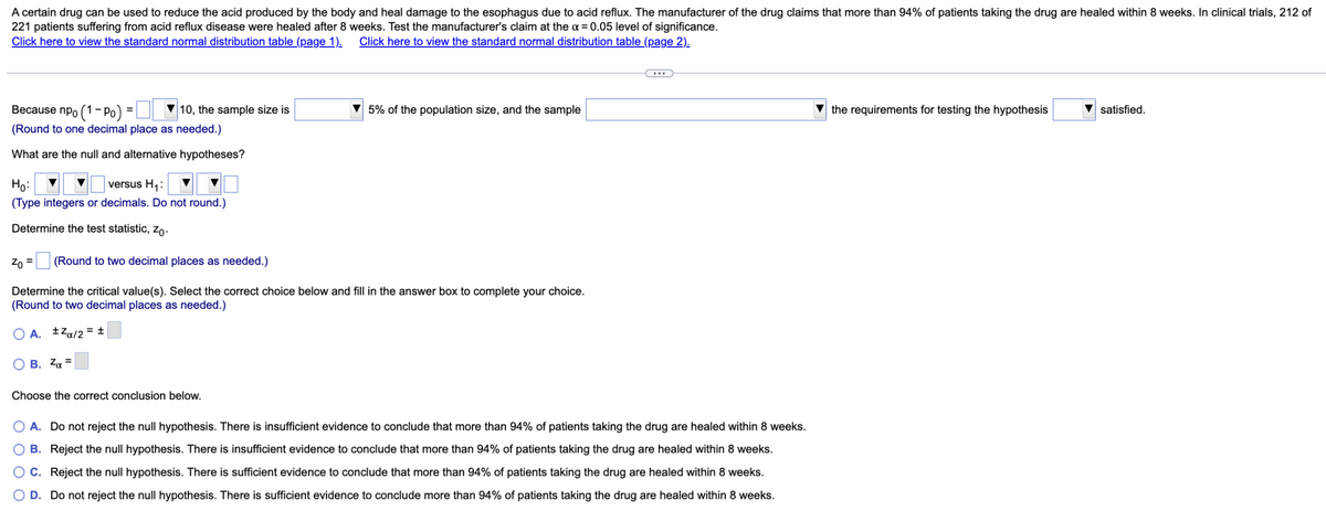 A certain drug can be used to reduce the acid produced by the body and heal damage to the esophagus due to acid reflux. The manufacturer of the drug claims that more than 94% of patients taking the drug are healed within 8 weeks. In clinical trials, 212 of
221 patients suffering from acid reflux disease were healed after 8 weeks. Test the manufacturer's claim the x = 0.05 level of significance.
Click here to view the standard normal distribution table (page 1). Click here to view the standard normal distribution table (page 2).
Because npo (1-Po)
10, the sample size is
(Round to one decimal place as needed.)
What are the null and alternative hypotheses?
Ho:
versus H₁:
(Type integers or decimals. Do not round.)
Determine the test statistic, Zo
Zo =
(Round to two decimal places as needed.)
Determine the critical value(s). Select the correct choice below and fill in the answer box to complete your choice.
(Round to two decimal places as needed.)
OA. Zα/2 = ±
OB. Zα =
▼5% of the population size, and the sample
Choose the correct conclusion below.
A. Do not reject the null hypothesis. There is insufficient evidence to conclude that more than 94% of patients taking the drug are healed within 8 weeks.
B. Reject the null hypothesis. There is insufficient evidence to conclude that more than 94% of patients taking the drug are healed within 8 weeks.
OC. Reject the null hypothesis. There is sufficient evidence to conclude that more than 94% of patients taking the drug are healed within 8 weeks.
D. Do not reject the null hypothesis. There is sufficient evidence to conclude more than 94% of patients taking the drug are healed within 8 weeks.
the requirements for testing the hypothesis
▼satisfied.