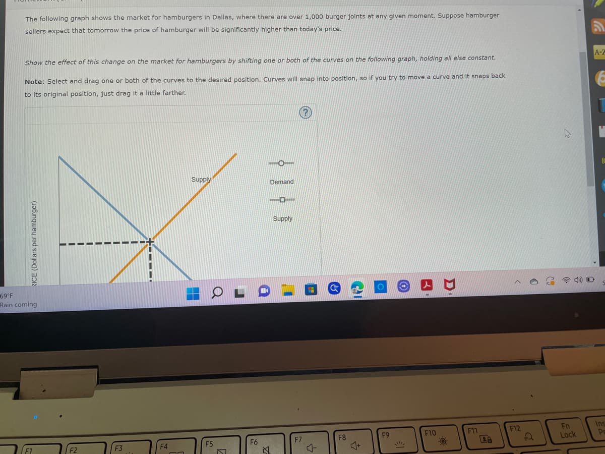 The following graph shows the market for hamburgers in Dallas, where there are over 1,000 burger joints at any given moment. Suppose hamburger
sellers expect that tomorrow the price of hamburger will be significantly higher than today's price.
Show the effect of this change on the market for hamburgers by shifting one or both of the curves on the following graph, holding all else constant.
Note: Select and drag one or both of the curves to the desired position. Curves will snap into position, so if you try to move a curve and it snaps back
to its original position, just drag it a little farther.
-O
Demand
Supply
-
RICE (Dollars per hamburger)
69°F
Rain coming
F3
F4
F5
Q
CI
O
N
F6
Supply
&
F7
수
F8
F9
!!!!!
F10
O
F11
F12
Fn
Lock
A-Z
●
Ins
Po
