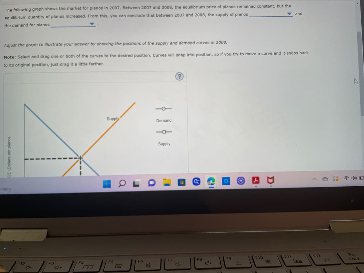 The following graph shows the market for pianos in 2007. Between 2007 and 2008, the equilibrium price of pianos remained constant, but the
and
equilibrium quantity of pianos increased. From this, you can conclude that between 2007 and 2008, the supply of pianos
the demand for planos
Adjust the graph to illustrate your answer by showing the positions of the supply and demand curves in 2008.
Note: Select and drag one or both of the curves to the desired position. Curves will snap into position, so if you try to move a curve and it snaps back
to its original position, just drag it a little farther.
?
Supply
CE (Dollars per plano)
oming
F2
0-
F3
F4
F5
a
F6
Demand
1
Supply
I'
F7
F8
C
F9
F10
F11
Fn
Lock