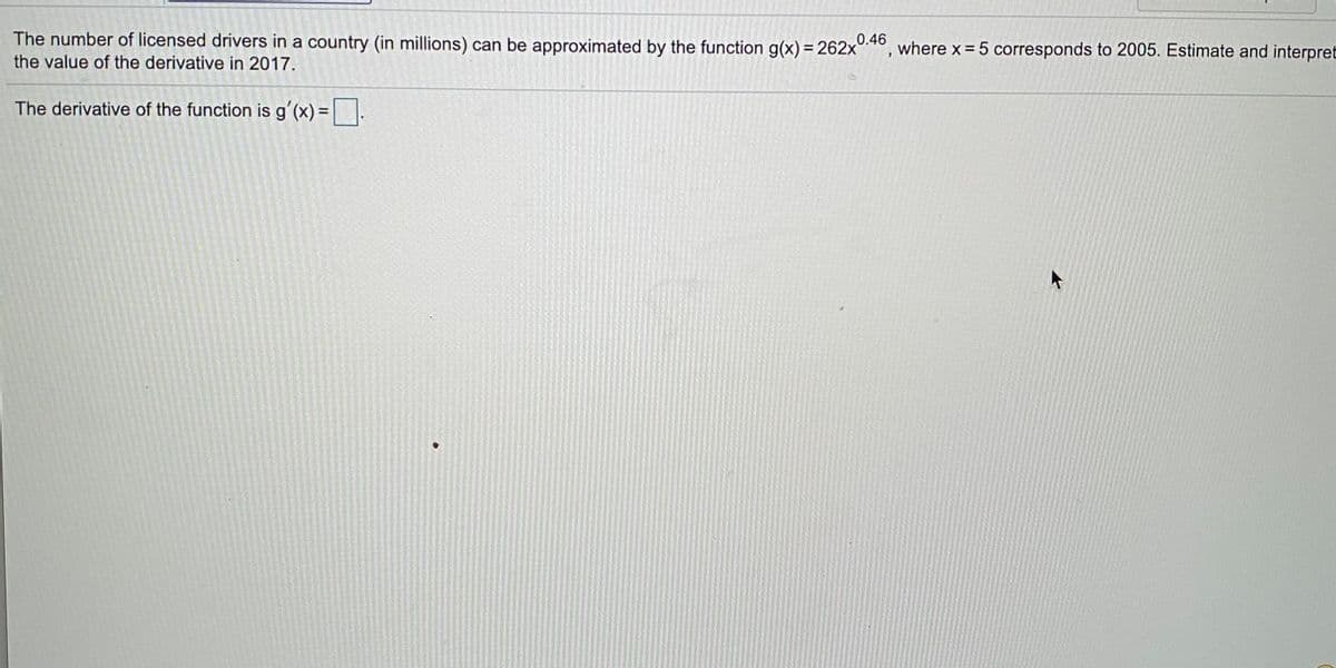 The number of licensed drivers in a country (in millions) can be approximated by the function g(x) = 262x°:
0.46
where x = 5 corresponds to 2005. Estimate and interpret
the value of the derivative in 2017.
The derivative of the function is g'(x)= .
%3D
