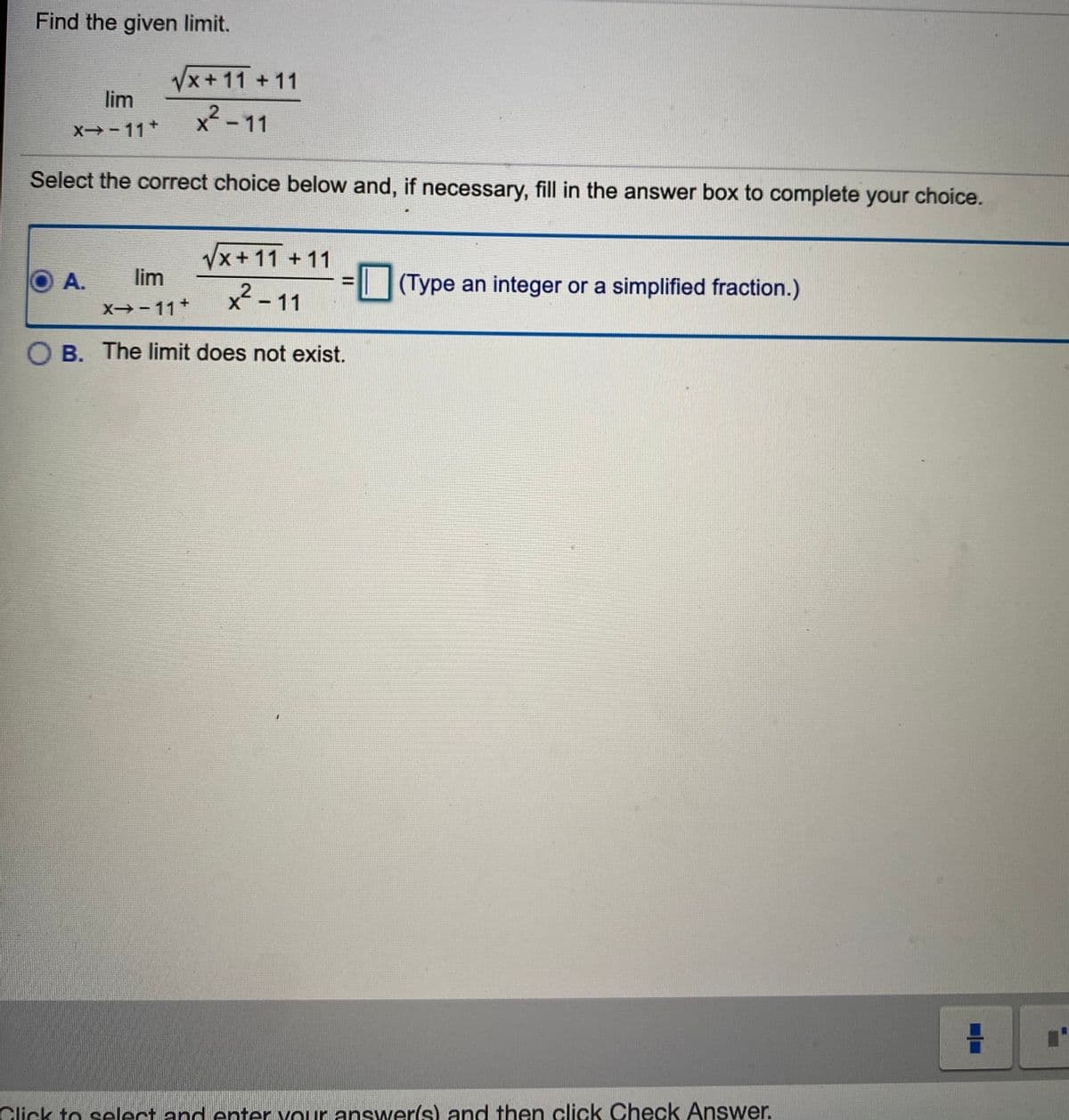 Find the given limit.
Vx+11 +11
lim
x² - 11
X -11+
Select the correct choice below and, if necessary, fill in the answer box to complete your choice.
Vx+11 + 11
A.
lim
x² - 11
(Type an integer or a simplified fraction.)
X- 11+
O B. The limit does not exist.
Click to select and enter your answer(s) and then click Check Answer.
