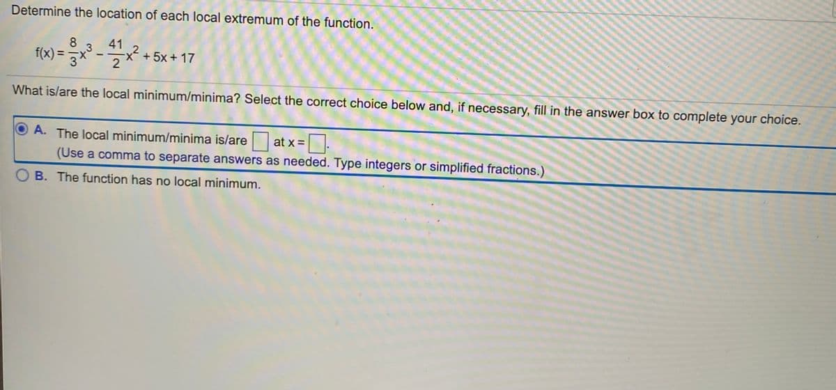 Determine the location of each local extremum of the function.
8
f(x) =
41
x+5x + 17
.3
2
%3D
2
What is/are the local minimum/minima? Select the correct choice below and, if necessary, fill in the answer box to complete your choice.
A. The local minimum/minima is/are
at x =:
(Use a comma to separate answers as needed. Type integers or simplified fractions.)
OB. The function has no local minimum.
