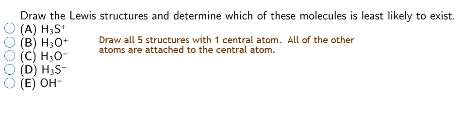 Draw the Lewis structures and determine which of these molecules is least likely to exist.
(A) H3S+
(B) H3O+
(С) НзО-
(D) H3S-
(E) OH-
Draw all 5 structures with 1 central atom. All of the other
atoms are attached to the central atom.
