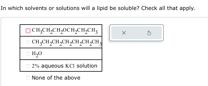 In which solvents or solutions will a lipid be soluble? Check all that apply.
CH3CH2CH₂OCH2CH2CH3
CH3CH2CH2CH2CH2CH2CH3
H₂O
2% aqueous KCl solution
None of the above