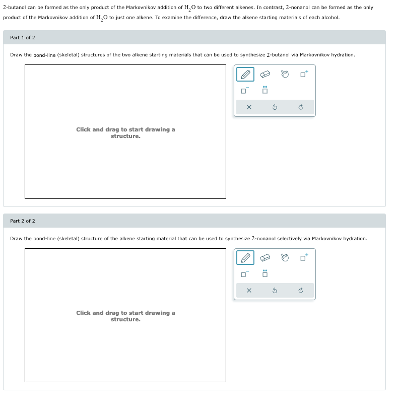 2-butanol can be formed as the only product of the Markovnikov addition of H2O to two different alkenes. In contrast, 2-nonanol can be formed as the only
product of the Markovnikov addition of H2O to just one alkene. To examine the difference, draw the alkene starting materials of each alcohol.
Part 1 of 2
Draw the bond-line (skeletal) structures of the two alkene starting materials that can be used to synthesize 2-butanol via Markovnikov hydration.
Click and drag to start drawing a
structure.
0*
Part 2 of 2
Draw the bond-line (skeletal) structure of the alkene starting material that can be used to synthesize 2-nonanol selectively via Markovnikov hydration.
Click and drag to start drawing a
structure.