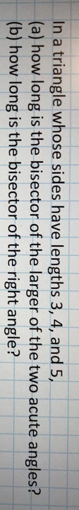 In a triangle whose sides have lengths 3, 4, and 5,
(a) how long is the bisector of the larger of the two acute angles?
(b) how long is the bisector of the right angle?
