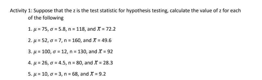 Activity 1: Suppose that the z is the test statistic for hypothesis testing, calculate the value of z for each
of the following
1. µ = 75, o = 5.8, n = 118, and X = 72.2
2. µ = 52, o = 7, n = 160, and X = 49.6
3. µ = 100, o = 12, n = 130, and X = 92
4. µ = 26, a = 4.5, n = 80, and X = 28.3
%3D
5. µ = 10, o = 3, n 68, and X = 9.2
