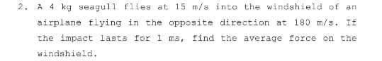 2. A 4 kg seagull flies at 15 m/s into the windshield of an
airplane fiying in the opposite direction at 180 m/s. If
the impact lasts for 1 ms, find the average force on the
windshield.
