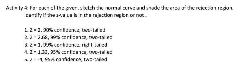 Activity 4: For each of the given, sketch the normal curve and shade the area of the rejection region.
Identify if the z-value is in the rejection region or not.
1. Z = 2, 90% confidence, two-tailed
2. Z = 2.68, 99% confidence, two-tailed
3. Z = 1, 99% confidence, right-tailed
4. Z = 1.33, 95% confidence, two-tailed
5. Z = -4, 95% confidence, two-tailed
