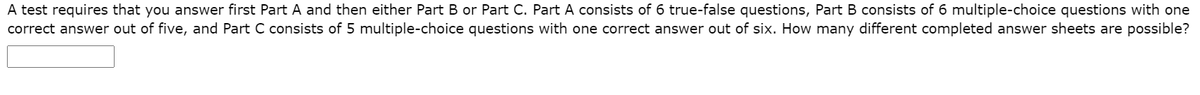 A test requires that you answer first Part A and then either Part B or Part C. Part A consists of 6 true-false questions, Part B consists of 6 multiple-choice questions with one
correct answer out of five, and Part C consists of 5 multiple-choice questions with one correct answer out of six. How many different completed answer sheets are possible?
