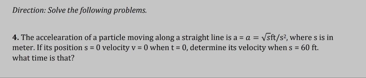 Direction: Solve the following problems.
4. The acceleration of a particle moving along a straight line is a = a = √sft/s², where s is in
meter. If its position s = 0 velocity v = 0 when t = 0, determine its velocity when s = 60 ft.
what time is that?