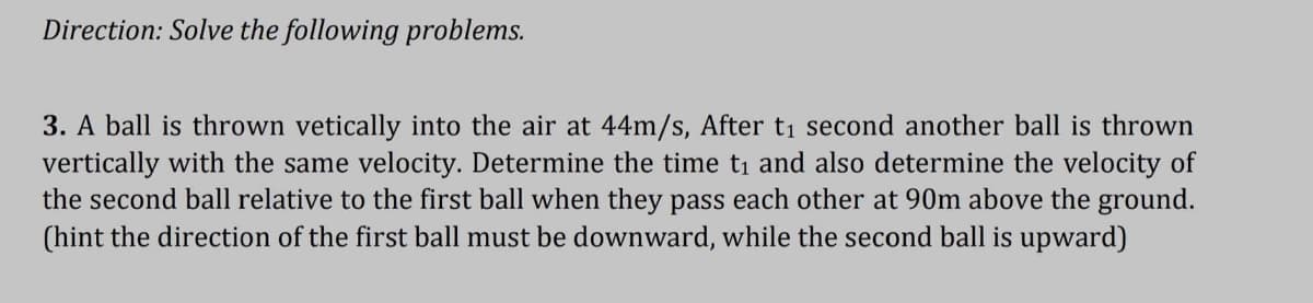 Direction: Solve the following problems.
3. A ball is thrown vetically into the air at 44m/s, After t₁ second another ball is thrown
vertically with the same velocity. Determine the time t₁ and also determine the velocity of
the second ball relative to the first ball when they pass each other at 90m above the ground.
(hint the direction of the first ball must be downward, while the second ball is upward)