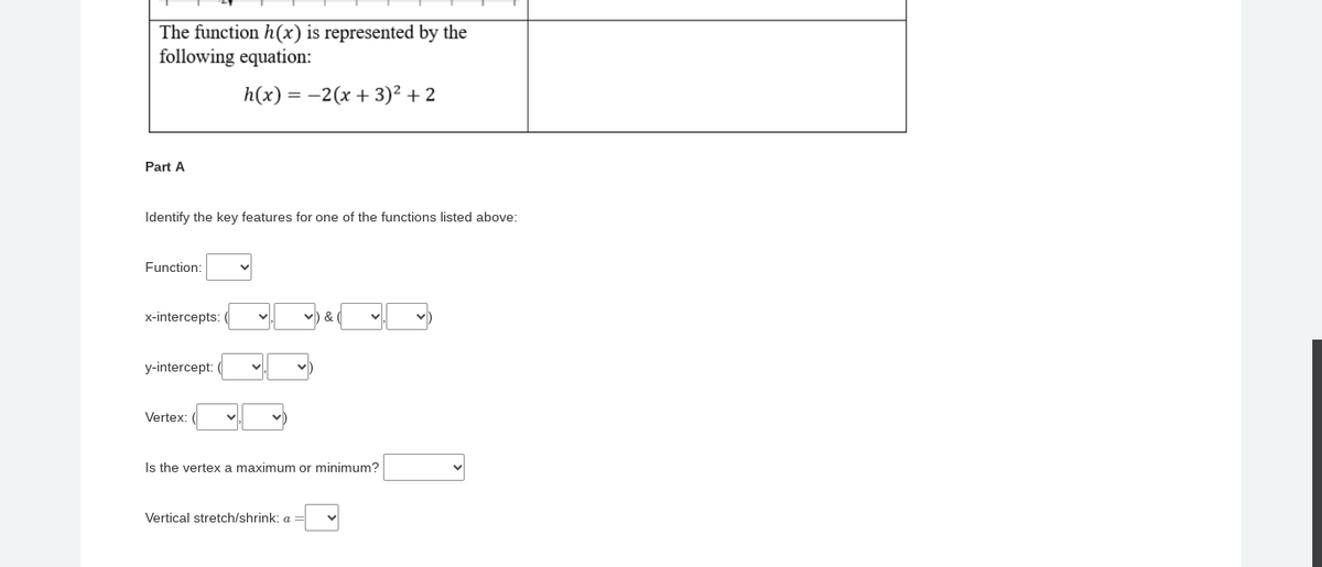 The function h(x) is represented by the
following equation:
h(x)=2(x+3)²+2
Part A
Identify the key features for one of the functions listed above:
Function:
x-intercepts:
&
y-intercept:
Vertex:
Is the vertex a maximum or minimum?
Vertical stretch/shrink: a