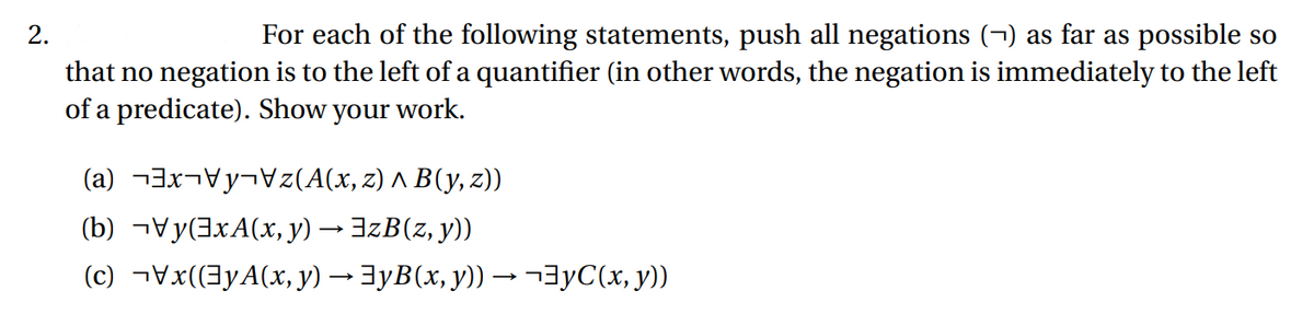 2.
For each of the following statements, push all negations (¬) as far as possible so
that no negation is to the left of a quantifier (in other words, the negation is immediately to the left
of a predicate). Show your work.
(az(A(x, z) ^ B(y, z))
(b) y(xA(x, y) → EzB(z, y))
(c)¬\x((³yA(x, y) → ]yB(x, y)) → ¬³yС(x, y))