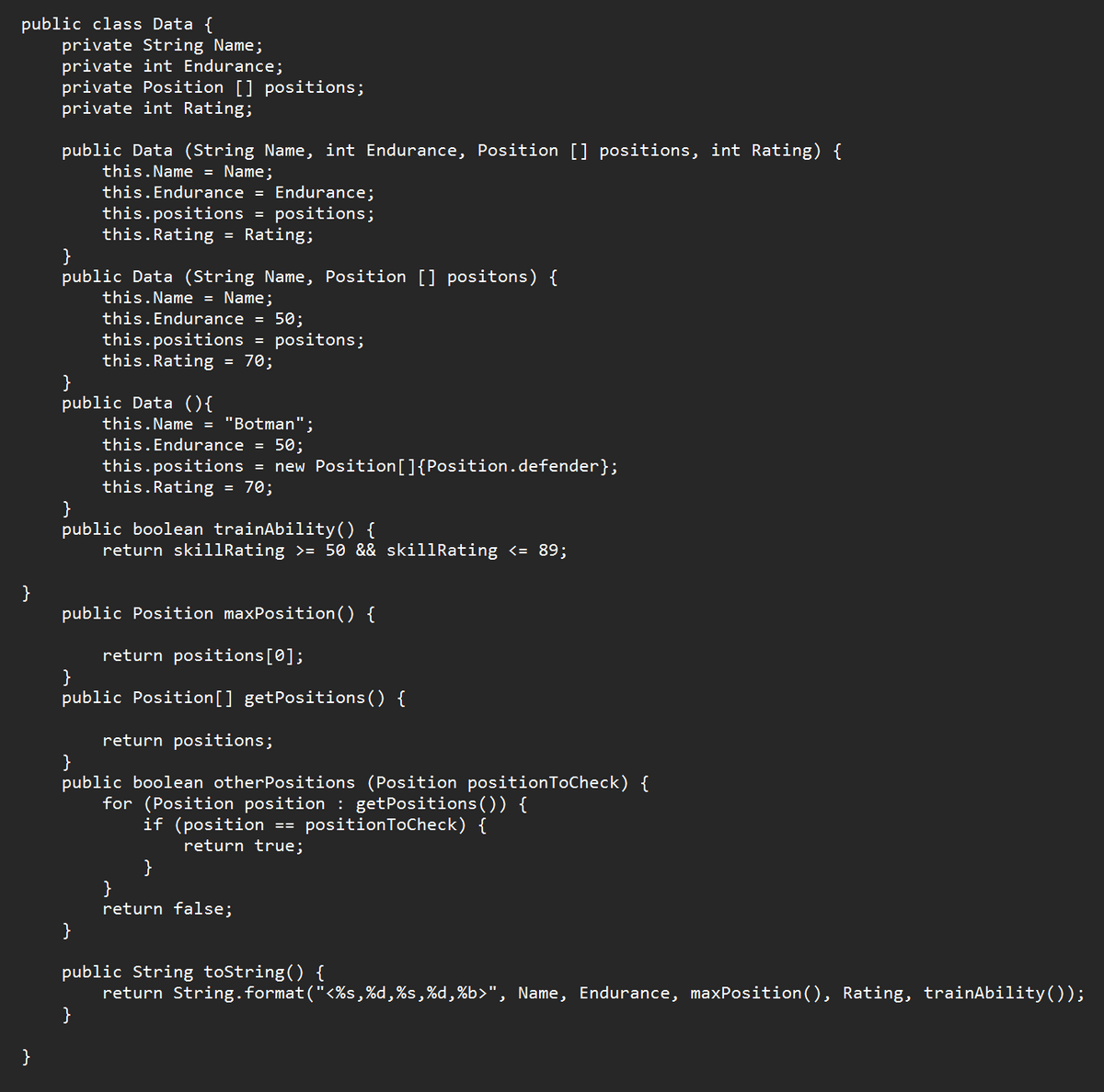public class Data {
private String Name;
private int Endurance;
private Position [] positions;
private int Rating;
}
}
public Data (String Name, int Endurance, Position [] positions, int Rating) {
this.Name = Name;
}
public Data (String Name, Position [] positons) {
this.Name = Name;
this.Endurance = Endurance;
this.positions = positions;
this.Rating = Rating;
}
public Data (){
this.Endurance = 50;
this.positions
this.Rating
=
}
=
70;
}
positons;
this.Name = "Botman";
}
public boolean trainAbility() {
return skillRating >= 50 && skillRating <= 89;
this. Endurance = 50;
this.positions = new Position[]{Position.defender};
this.Rating = 70;
public Position maxPosition() {
return positions [0];
}
public Position[] getPositions() {
return positions;
}
public boolean other Positions (Position position ToCheck) {
for (Position position : getPositions()) {
if (position == position ToCheck) {
return true;
}
}
return false;
public String toString() {
return String.format("<%s,%d,%s,%d,%b>", Name, Endurance, maxPosition(), Rating, trainAbility());