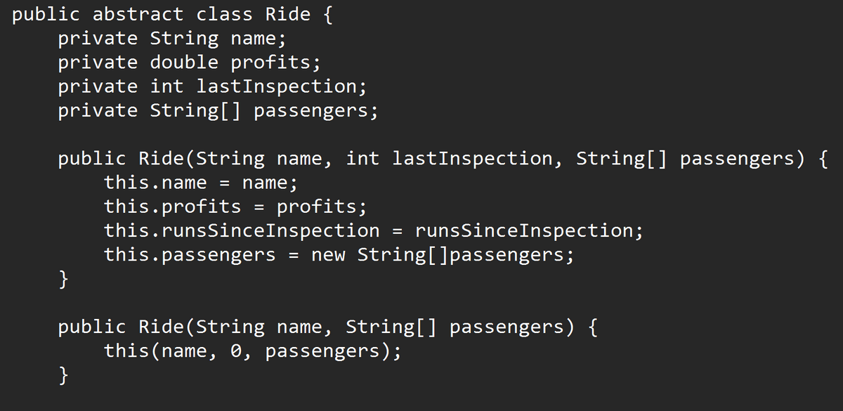 public abstract class Ride {
private String name;
private double profits;
private int lastInspection;
private String[] passengers;
public Ride(String name, int lastInspection, String[] passengers) {
this.name = name;
this.profits = profits;
this.runsSinceInspection = runsSinceInspection;
}
this.passengers = new String[]passengers;
public Ride(String name, String[] passengers) {
this(name, 0, passengers);
}