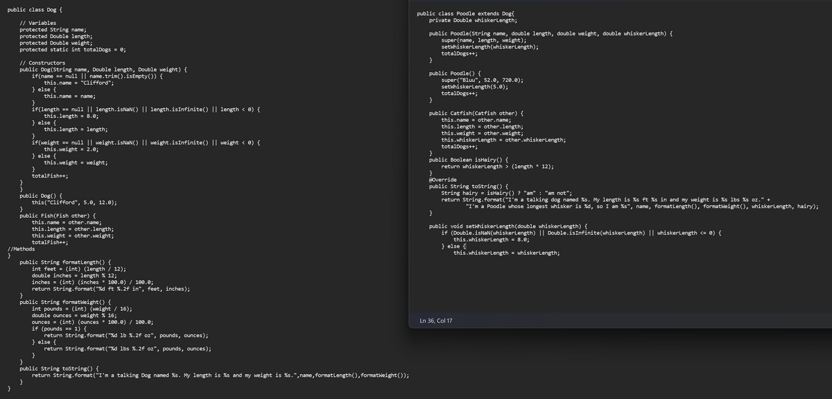 public class Dog {
// Variables
protected String name;
protected Double length;
protected Double weight;
protected static int totalDogs = 0;
}
// Constructors
public Dog (String name, Double length, Double weight) {
if(name == null || name.trim().isEmpty()) {
this.name = "Clifford";
} else {
this.name = name;
}
if(length == null || length.isNaN() || length.isInfinite() || length < 0) {
this.length = 8.0;
} else {
this.length = length;
if(weight == null || weight.isNaN() || weight.isInfinite() || weight < 0) {
this.weight = 2.0;
} else {
this.weight = weight;
totalFish++;
public Dog() {
//Methods
this("Clifford", 5.0, 12.0);
}
public Fish (Fish other) {
this.name = other.name;
this.length = other.length;
this.weight = other.weight;
totalFish++;
public String format Length() {
int feet = (int) (length / 12);
double inches = length % 12;
inches = (int) (inches * 100.0) / 100.0;
return String.format("%d ft %.2f in", feet, inches);
}
public String formatWeight() {
int pounds = (int) (weight / 16);
double ounces = weight % 16;
ounces = (int) (ounces * 100.0) / 100.0;
if (pounds == 1) {
return String.format("%d lb %.2f oz", pounds, ounces);
} else {
return String.format("%d lbs %.2f oz", pounds, ounces);
}
}
public String toString() {
return String.format("I'm a talking Dog named %s. My length is %s and my weight is %s.",name, format Length(), formatWeight());
public class Poodle extends Dog{
private Double whiskerLength;
public Poodle(String name, double length, double weight, double whiskerLength) {
super (name, length, weight);
setWhiskerLength (whiskerLength);
totalDogs++;
}
public Poodle() {
}
public Catfish (Catfish other) {
this.name = other.name;
this.length = other.length;
this.weight = other.weight;
this.whiskerLength = other.whiskerLength;
totalDogs++;
super("Bluu", 52.0, 720.0);
setWhiskerLength (5.0);
totalDogs++;
}
public Boolean isHairy() {
}
}
return whiskerLength > (length * 12);
@Override
public String toString() {
String hairy = isHairy() ? "am" : "am not";
return String.format("I'm a talking dog named %s. My length is %s ft %s in and my weight is %s lbs %s oz." +
"I'm a Poodle whose longest whisker is %d, so I am %s", name, formatLength(), formatWeight(), whiskerLength, hairy);
public void setWhiskerLength(double whiskerLength) {
if (Double.isNaN(whiskerLength) || Double.isInfinite(whiskerLength) || whiskerLength <= 0) {
} else {
Ln 36, Col 17
this.whiskerLength = 8.0;
this.whiskerLength = whiskerLength;