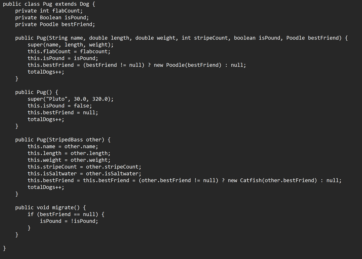 public class Pug extends Dog {
private int flabCount;
private Boolean isPound;
private Poodle bestFriend;
}
public Pug (String name, double length, double weight, int stripeCount, boolean isPound, Poodle bestFriend) {
super (name, length, weight);
this.flabCount =
flabcount;
this.isPound = isPound;
this.bestFriend (bestFriend != null) ? new Poodle (bestFriend) : null;
totalDogs++;
}
public Pug() {
}
}
super("Pluto", 30.0, 320.0);
this.isPound = false;
this.bestFriend
totalDogs++;
public Pug (StripedBass other) {
this.name = other.name;
this.length = other.length;
this.weight other.weight;
this.stripeCount = other.stripeCount;
this.isSaltwater
= other.isSaltwater;
this.bestFriend = this.bestFriend = (other.bestFriend != null) ? new Catfish(other.bestFriend) : null;
totalDogs++;
}
=
=
null;
public void migrate() {
==
if (bestFriend null) {
isPound = !isPound;
}