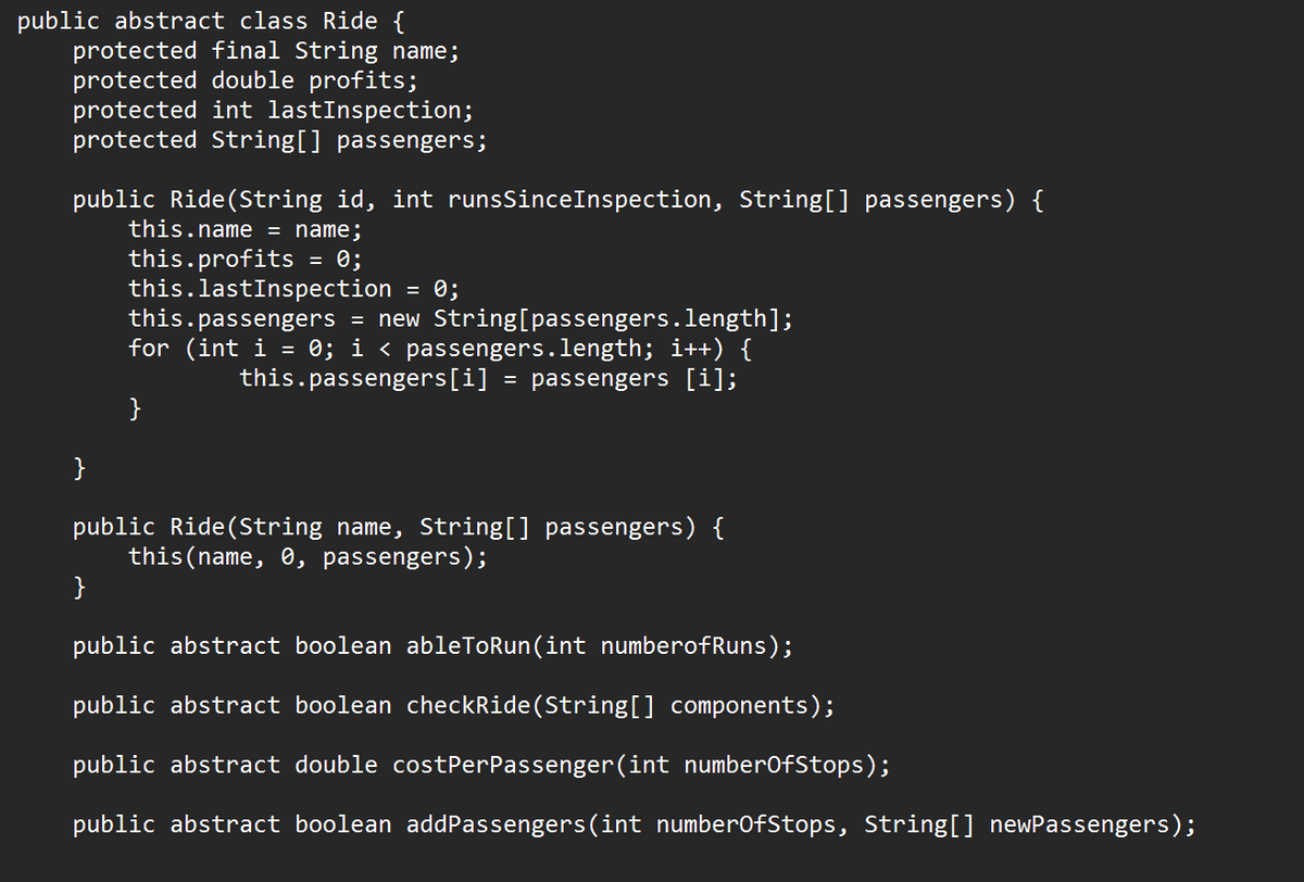 public abstract class Ride {
protected final String name;
protected double profits;
protected int lastInspection;
protected String[] passengers;
public Ride (String id, int runsSince Inspection, String[] passengers) {
this.name = name;
this.profits
0;
}
=
}
this.lastInspection = 0;
this.passengers = new String[passengers.length];
for (int i = 0; i < passengers.length; i++) {
this.passengers[i] = passengers [i];
}
public Ride (String name, String[] passengers) {
this (name, 0, passengers);
public abstract boolean ableToRun(int numberofRuns);
public abstract boolean checkRide (String[] components);
public abstract double costPerPassenger (int numberOfStops);
public abstract boolean addPassengers(int numberOfStops, String[] newPassengers);