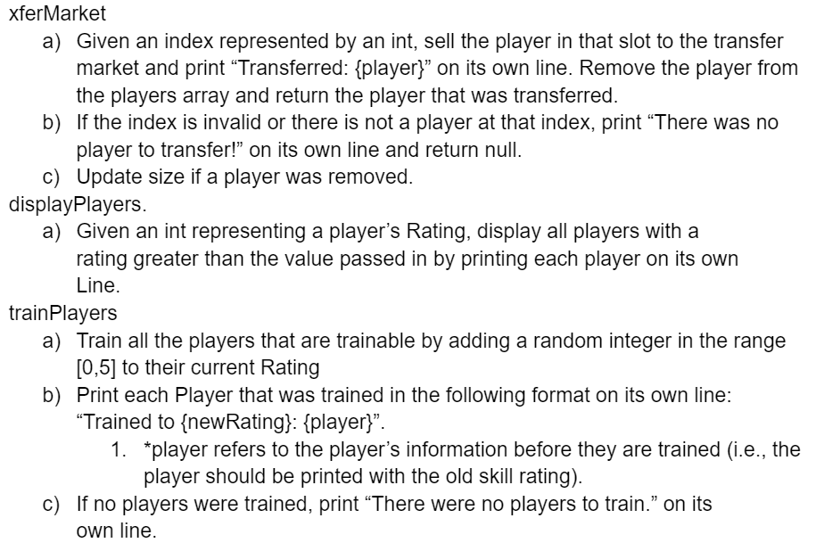 xferMarket
a) Given an index represented by an int, sell the player in that slot to the transfer
market and print "Transferred: {player}" on its own line. Remove the player from
the players array and return the player that was transferred.
b) If the index is invalid or there is not a player at that index, print "There was no
player to transfer!" on its own line and return null.
c) Update size if a player was removed.
displayPlayers.
a) Given an int representing a player's Rating, display all players with a
rating greater than the value passed in by printing each player on its own
Line.
train Players
a) Train all the players that are trainable by adding a random integer in the range
[0,5] to their current Rating
b) Print each Player that was trained in the following format on its own line:
"Trained to {newRating}: {player}".
1. *player refers to the player's information before they are trained (i.e., the
player should be printed with the old skill rating).
c) If no players were trained, print "There were no players to train.❞ on its
own line.