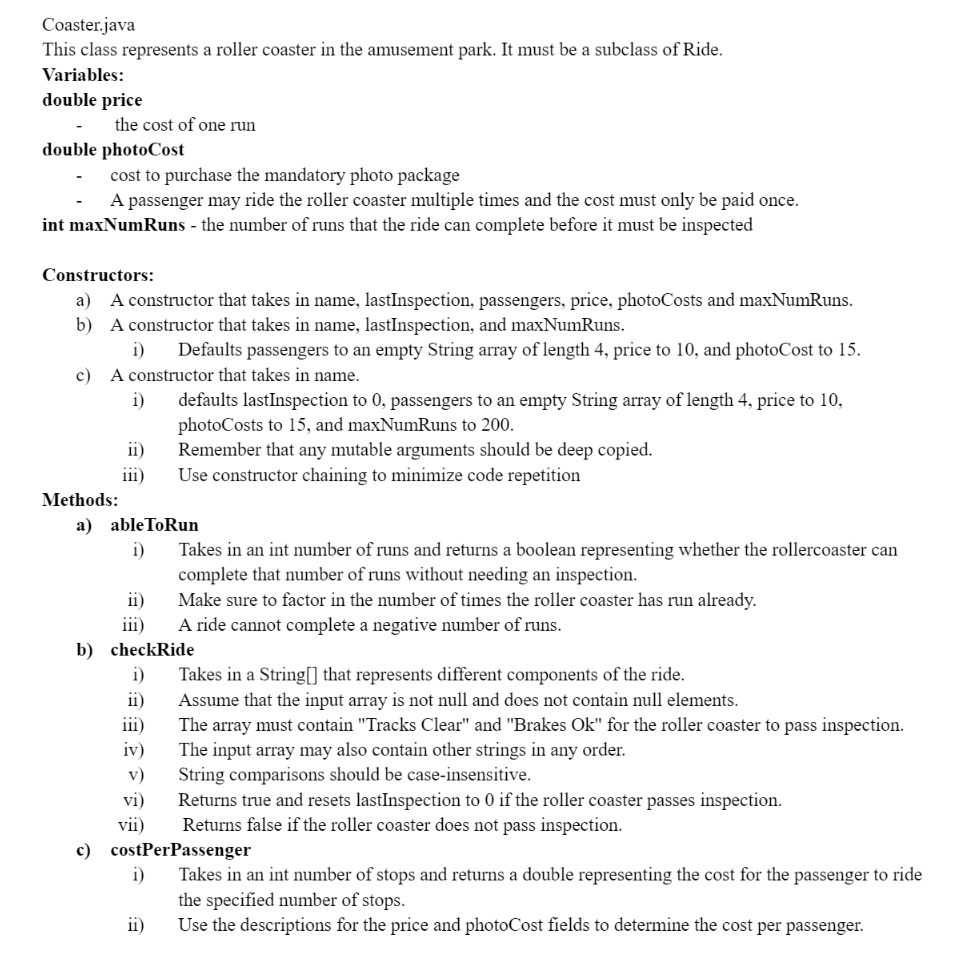 Coaster.java
This class represents a roller coaster in the amusement park. It must be a subclass of Ride.
Variables:
double price
the cost of one run
double photoCost
cost to purchase the mandatory photo package
A passenger may ride the roller coaster multiple times and the cost must only be paid once.
int maxNumRuns - the number of runs that the ride can complete before it must be inspected
Constructors:
a) A constructor that takes in name, lastInspection, passengers, price, photoCosts and maxNumRuns.
b) A constructor that takes in name, lastInspection, and maxNumRuns.
i) Defaults passengers to an empty String array of length 4, price to 10, and photoCost to 15.
c) A constructor that takes in name.
i)
Methods:
ii)
iii)
a) able ToRun
i)
ii)
iii)
defaults lastInspection to 0, passengers to an empty String array of length 4, price to 10,
photoCosts to 15, and maxNumRuns to 200.
Remember that any mutable arguments should be deep copied.
Use constructor chaining to minimize code repetition
b) checkRide
i)
ii)
iii)
iv)
v)
vi)
vii)
i)
Takes in an int number of runs and returns a boolean representing whether the rollercoaster can
complete that number of runs without needing an inspection.
Make sure to factor in the number of times the roller coaster has run already.
A ride cannot complete a negative number of runs.
ii)
Takes in a String[] that represents different components of the ride.
Assume that the input array is not null and does not contain null elements.
The array must contain "Tracks Clear" and "Brakes Ok" for the roller coaster to pass inspection.
The input array may also contain other strings in any order.
String comparisons should be case-insensitive.
c) costPerPassenger
Returns true and resets lastInspection to 0 if the roller coaster passes inspection.
Returns false if the roller coaster does not pass inspection.
Takes in an int number of stops and returns a double representing the cost for the passenger to ride
the specified number of stops.
Use the descriptions for the price and photoCost fields to determine the cost per passenger.