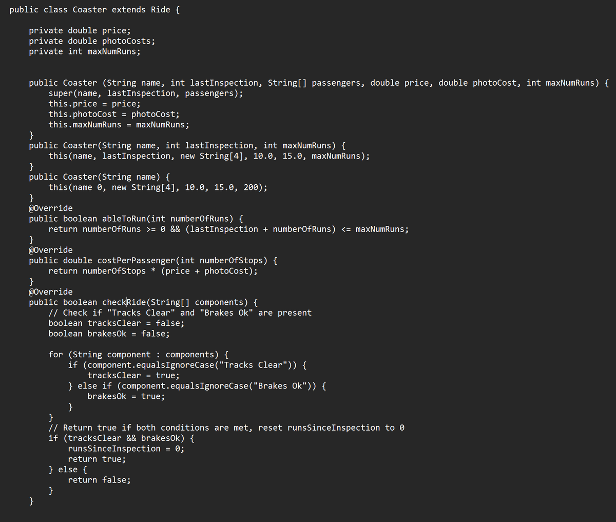 public class Coaster extends Ride {
private double price;
private double photoCosts;
private int maxNumRuns;
public Coaster (String name, int lastInspection, String[] passengers, double price, double photoCost, int maxNumRuns) {
super(name, lastInspection, passengers);
this.price = price;
this.photoCost = photoCost;
this.maxNumRuns = maxNumRuns;
}
public Coaster(String name, int lastInspection, int maxNumRuns) {
this (name, lastInspection, new String[4], 10.0, 15.0, maxNumRuns);
}
public Coaster(String name) {
this (name 0, new String[4], 10.0, 15.0, 200);
}
@Override
public boolean ableToRun(int numberOfRuns) {
return numberOfRuns >= 0 && (lastInspection + numberOfRuns) <= maxNumRuns;
}
@Override
public double costPerPassenger(int numberOfStops) {
return numberOfStops * (price + photoCost);
}
@Override
public boolean checkRide(String[] components) {
// Check if "Tracks Clear" and "Brakes Ok" are present
}
boolean tracksClear = false;
boolean brakes0k = false;
for (String component : components) {
if (component.equalsIgnoreCase("Tracks Clear")) {
tracksClear = true;
} else if (component.equalsIgnoreCase("Brakes Ok")) {
brakes0k = true;
}
}
// Return true if both conditions are met, reset runsSinceInspection to
if (tracksClear && brakes0k) {
runsSince Inspection = 0;
return true;
} else {
}
return false;