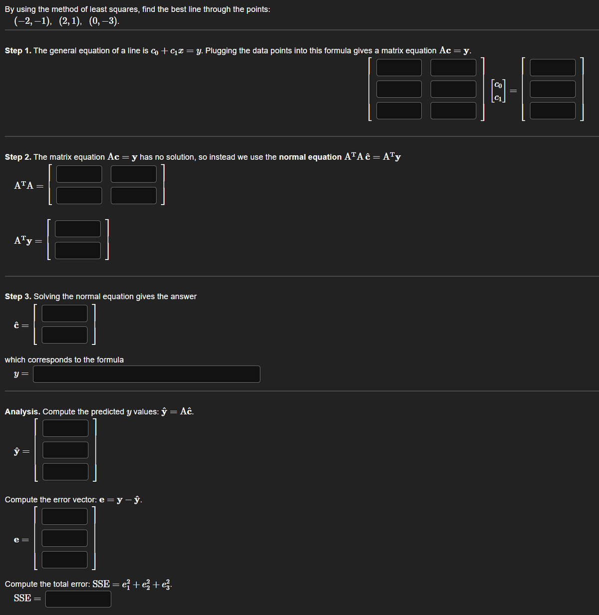 By using the method of least squares, find the best line through the points:
(−2,−1), (2,1), (0,–3).
Step 1. The general equation of a line is c + ₁ = y. Plugging the data points into this formula gives a matrix equation Ac = y.
Step 2. The matrix equation Ac = y has no solution, so instead we use the normal equation ATA ĉ = A¹y
ATA=
ATy =
Step 3. Solving the normal equation gives the answer
Ĉ=
which corresponds to the formula
y =
Analysis. Compute the predicted y values: y
ŷ =
Compute the error vector: e=y-ŷ.
= Aĉ.
Compute the total error: SSE = e² + e² + ez.
SSE =