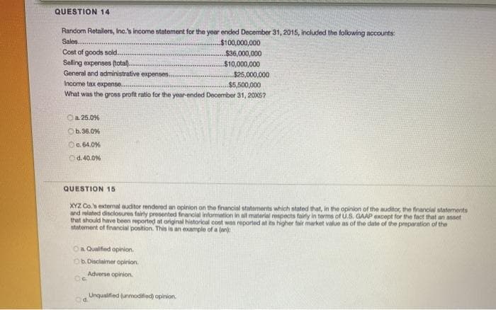 QUESTION 14
Random Rotailers, Inc.'s income statoment for the year ended December 31, 2015, included the folowing accounts:
Sales..
Cost of goods sold.
Selling expenses (total.
General and administrative expenses.
$100,000,000
$36,000,000
$10,000,000
$25,000,000
Income tax expense...
$5,500,000
What was the gross profit ratio for the year-ended December 31, 20X5?
Oa 25.0%
Ob.36.0%
O. 64.0%
Od. 40.0%
QUESTION 15
XYZ Co. extemal auditor rendered an opinion on the financial statements which stated that, in the opinion of the auditor, the financial statements
and related disclosures fairly presented financial information in all material renpects fairly in terms of U.S. GAAP except for the fact that an asset
that should have been reported at original historical cost wos reported at its higher tair market value as of the date of the preparation of the
statement of financial position. This is an example of a (an)
On Qualifed opinion.
Ob Disclaimer opinion.
Adverse opinion.
Unqualified (unmodified) opinion.
